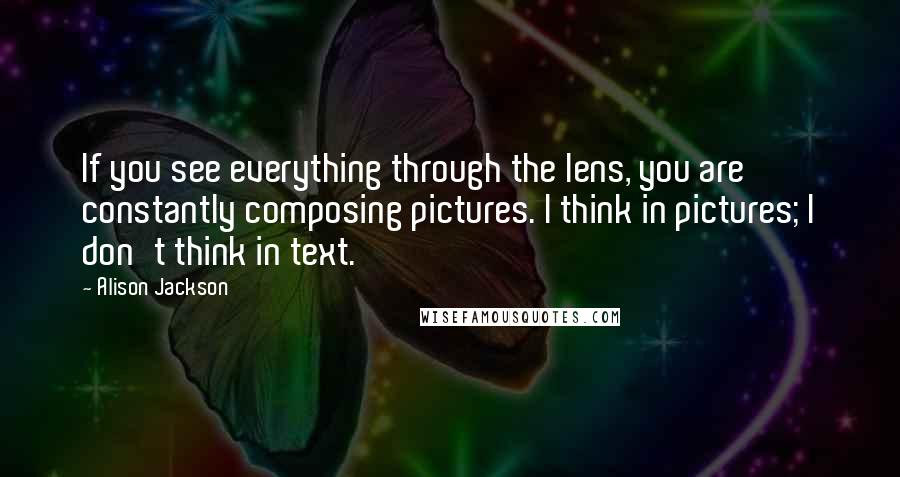 Alison Jackson Quotes: If you see everything through the lens, you are constantly composing pictures. I think in pictures; I don't think in text.