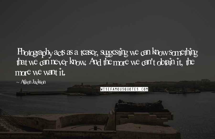 Alison Jackson Quotes: Photography acts as a teaser, suggesting we can know something that we can never know. And the more we can't obtain it, the more we want it.