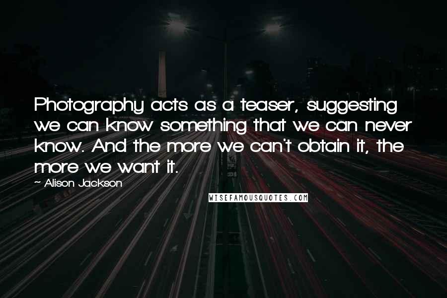 Alison Jackson Quotes: Photography acts as a teaser, suggesting we can know something that we can never know. And the more we can't obtain it, the more we want it.