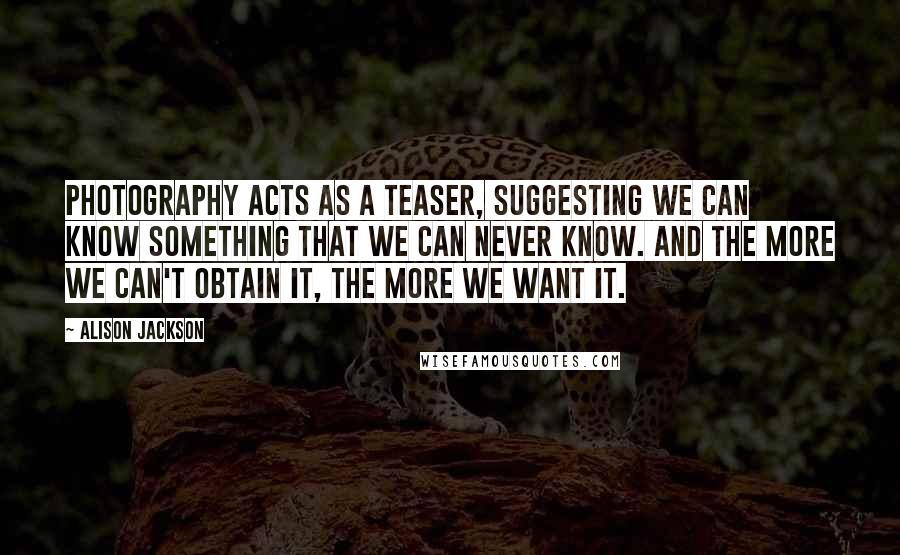 Alison Jackson Quotes: Photography acts as a teaser, suggesting we can know something that we can never know. And the more we can't obtain it, the more we want it.