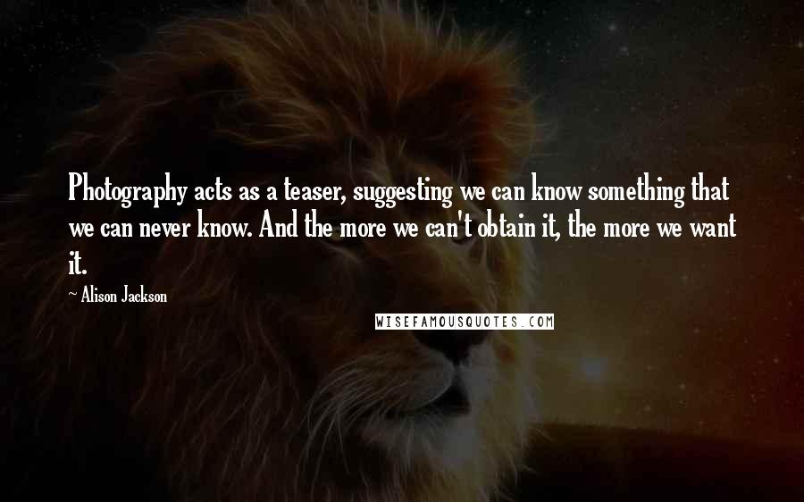 Alison Jackson Quotes: Photography acts as a teaser, suggesting we can know something that we can never know. And the more we can't obtain it, the more we want it.