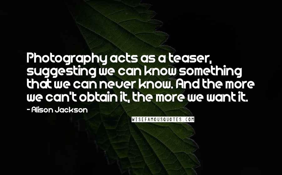 Alison Jackson Quotes: Photography acts as a teaser, suggesting we can know something that we can never know. And the more we can't obtain it, the more we want it.