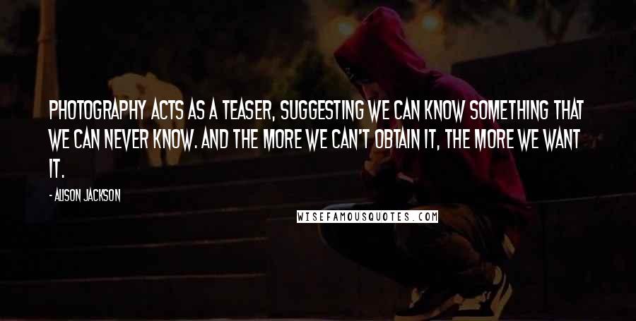 Alison Jackson Quotes: Photography acts as a teaser, suggesting we can know something that we can never know. And the more we can't obtain it, the more we want it.