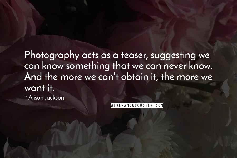 Alison Jackson Quotes: Photography acts as a teaser, suggesting we can know something that we can never know. And the more we can't obtain it, the more we want it.