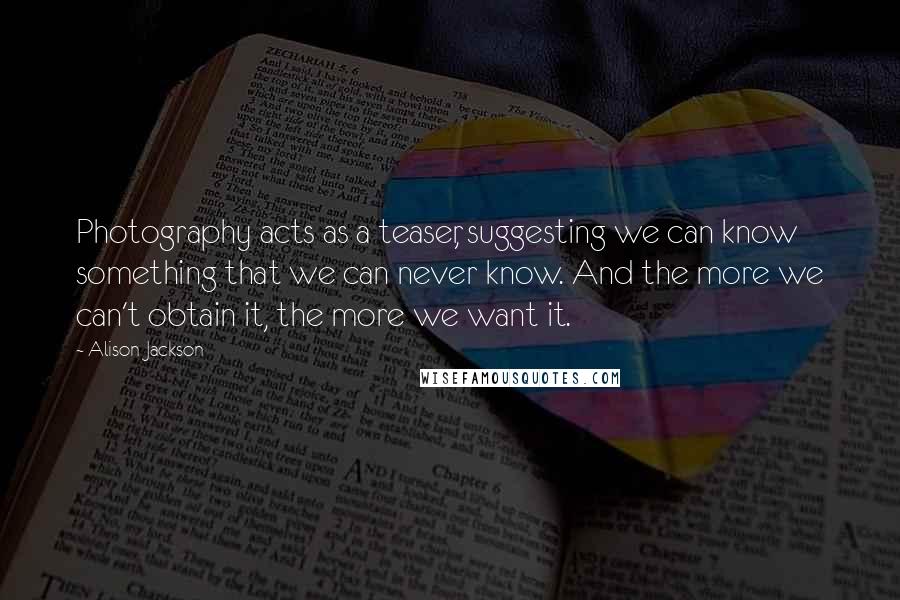 Alison Jackson Quotes: Photography acts as a teaser, suggesting we can know something that we can never know. And the more we can't obtain it, the more we want it.