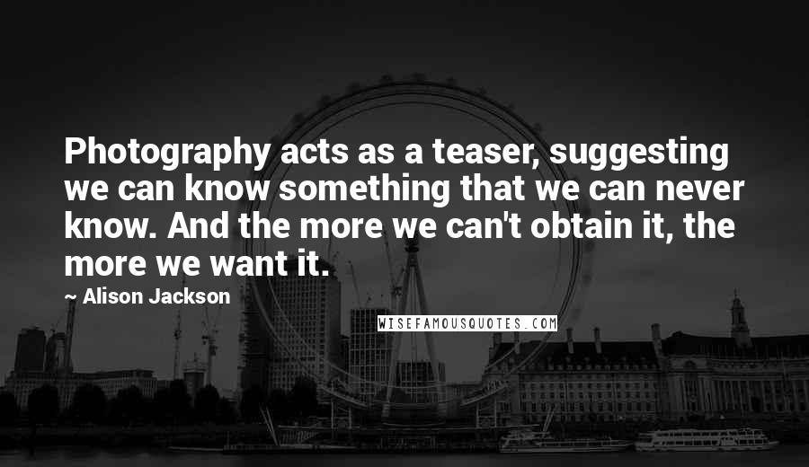 Alison Jackson Quotes: Photography acts as a teaser, suggesting we can know something that we can never know. And the more we can't obtain it, the more we want it.