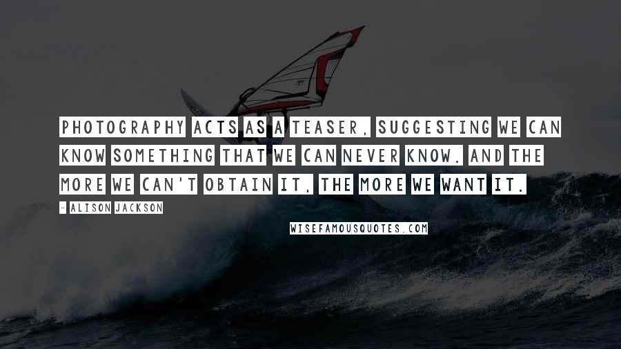 Alison Jackson Quotes: Photography acts as a teaser, suggesting we can know something that we can never know. And the more we can't obtain it, the more we want it.