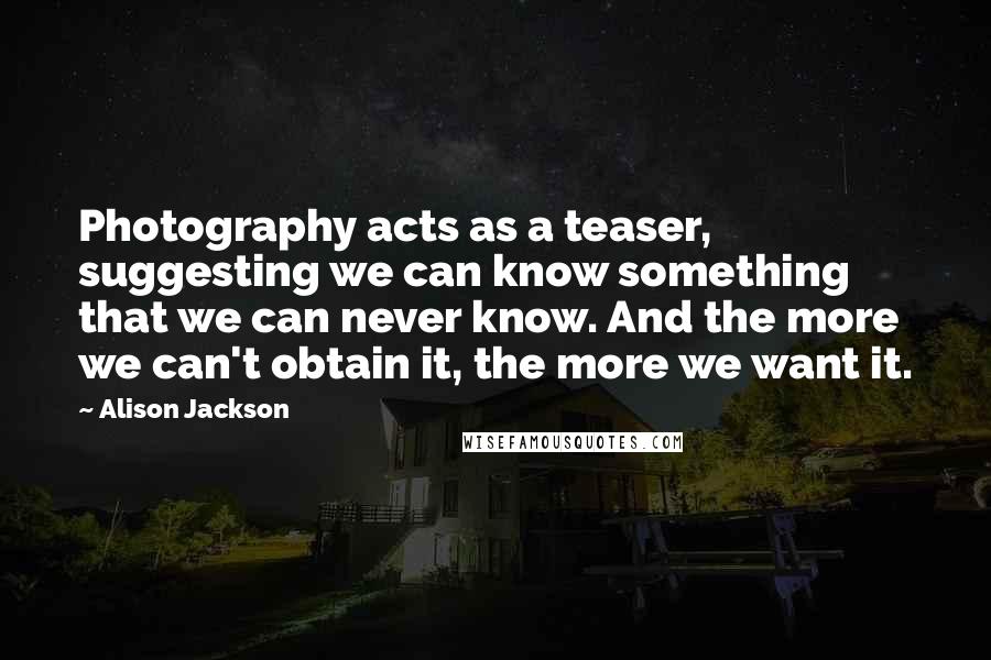 Alison Jackson Quotes: Photography acts as a teaser, suggesting we can know something that we can never know. And the more we can't obtain it, the more we want it.