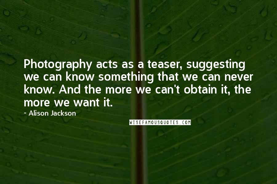 Alison Jackson Quotes: Photography acts as a teaser, suggesting we can know something that we can never know. And the more we can't obtain it, the more we want it.