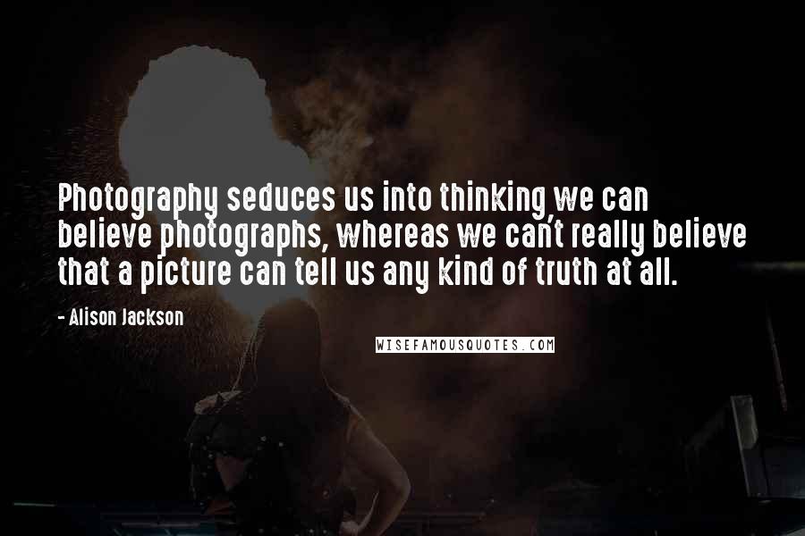 Alison Jackson Quotes: Photography seduces us into thinking we can believe photographs, whereas we can't really believe that a picture can tell us any kind of truth at all.