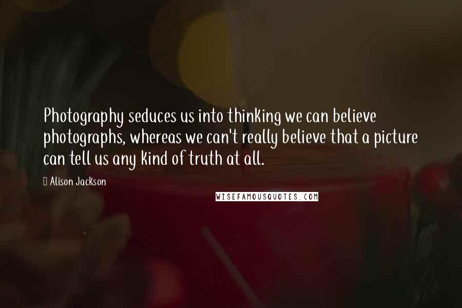 Alison Jackson Quotes: Photography seduces us into thinking we can believe photographs, whereas we can't really believe that a picture can tell us any kind of truth at all.