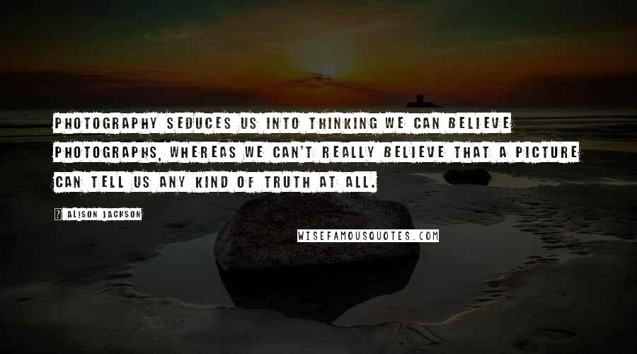 Alison Jackson Quotes: Photography seduces us into thinking we can believe photographs, whereas we can't really believe that a picture can tell us any kind of truth at all.