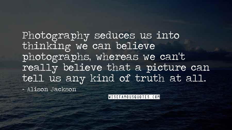 Alison Jackson Quotes: Photography seduces us into thinking we can believe photographs, whereas we can't really believe that a picture can tell us any kind of truth at all.