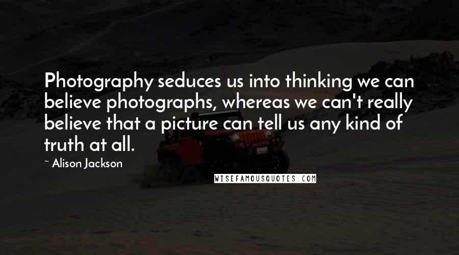 Alison Jackson Quotes: Photography seduces us into thinking we can believe photographs, whereas we can't really believe that a picture can tell us any kind of truth at all.