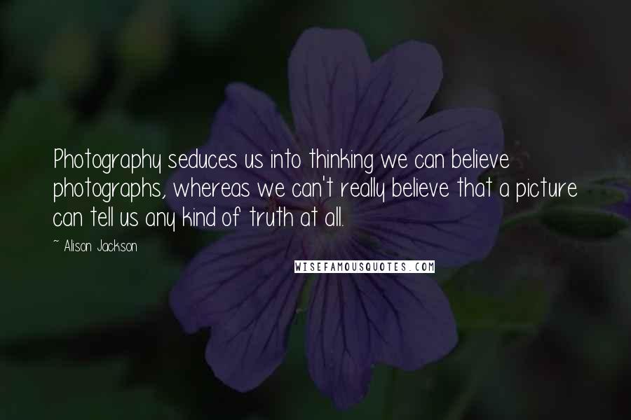 Alison Jackson Quotes: Photography seduces us into thinking we can believe photographs, whereas we can't really believe that a picture can tell us any kind of truth at all.