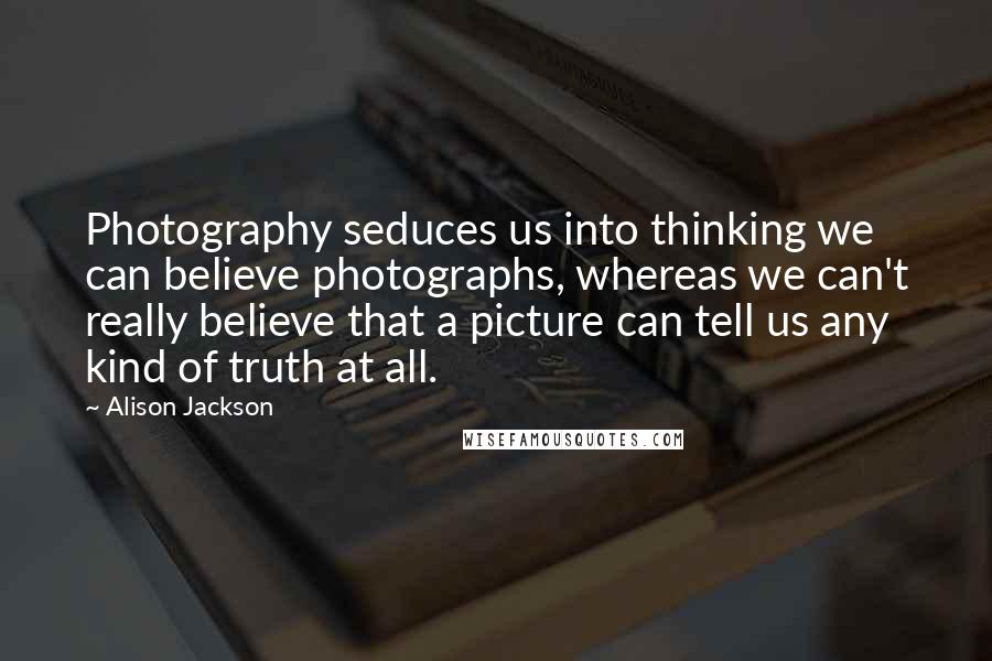 Alison Jackson Quotes: Photography seduces us into thinking we can believe photographs, whereas we can't really believe that a picture can tell us any kind of truth at all.