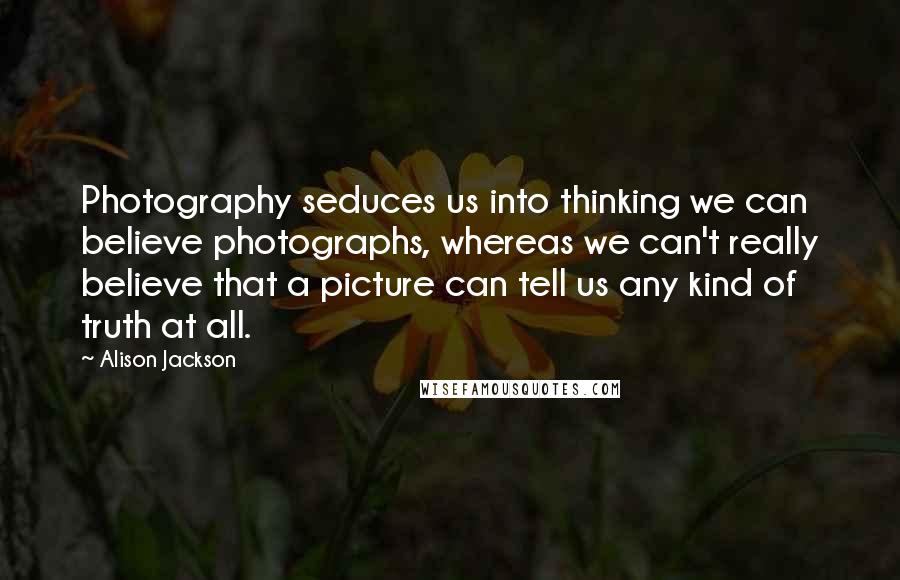 Alison Jackson Quotes: Photography seduces us into thinking we can believe photographs, whereas we can't really believe that a picture can tell us any kind of truth at all.