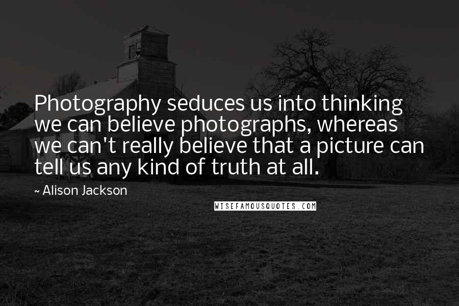 Alison Jackson Quotes: Photography seduces us into thinking we can believe photographs, whereas we can't really believe that a picture can tell us any kind of truth at all.