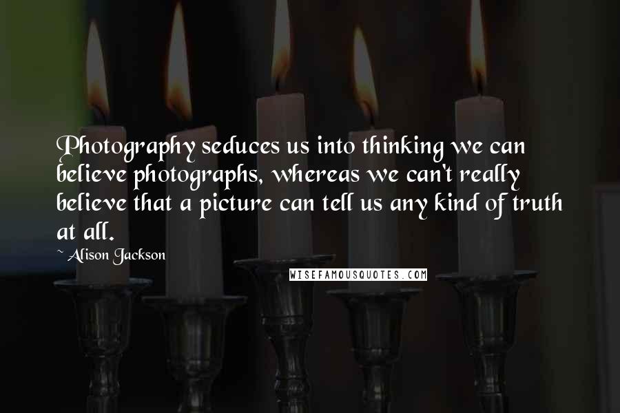 Alison Jackson Quotes: Photography seduces us into thinking we can believe photographs, whereas we can't really believe that a picture can tell us any kind of truth at all.