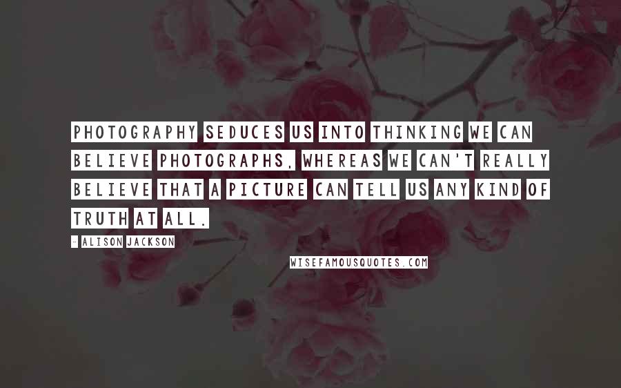 Alison Jackson Quotes: Photography seduces us into thinking we can believe photographs, whereas we can't really believe that a picture can tell us any kind of truth at all.