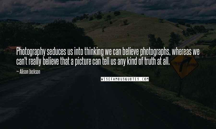 Alison Jackson Quotes: Photography seduces us into thinking we can believe photographs, whereas we can't really believe that a picture can tell us any kind of truth at all.