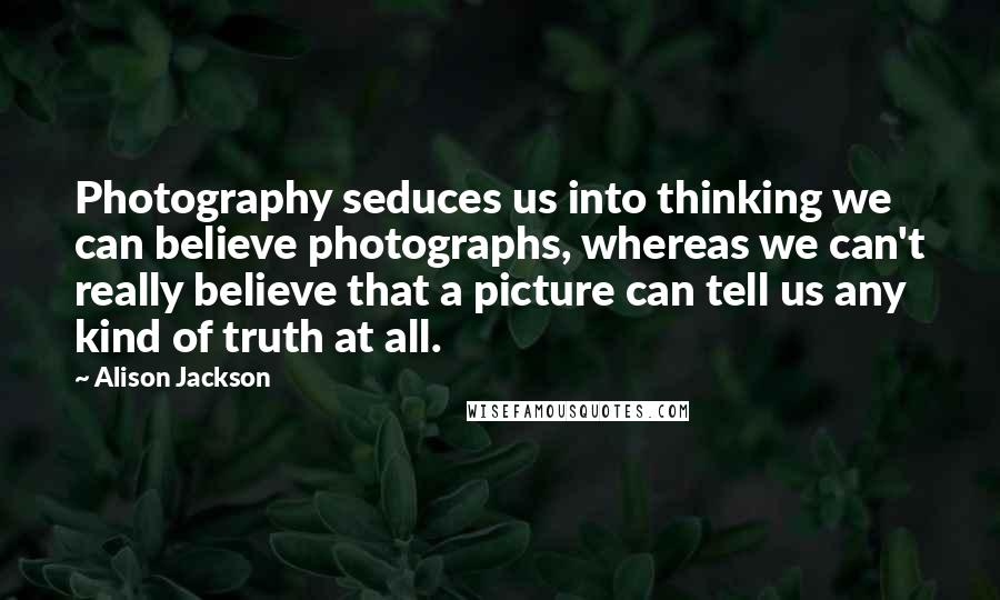 Alison Jackson Quotes: Photography seduces us into thinking we can believe photographs, whereas we can't really believe that a picture can tell us any kind of truth at all.