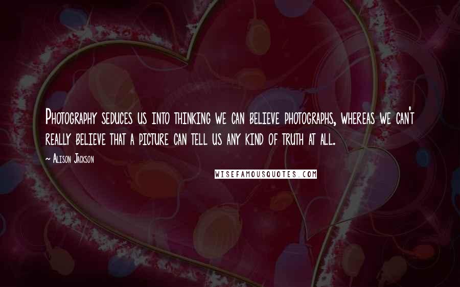 Alison Jackson Quotes: Photography seduces us into thinking we can believe photographs, whereas we can't really believe that a picture can tell us any kind of truth at all.