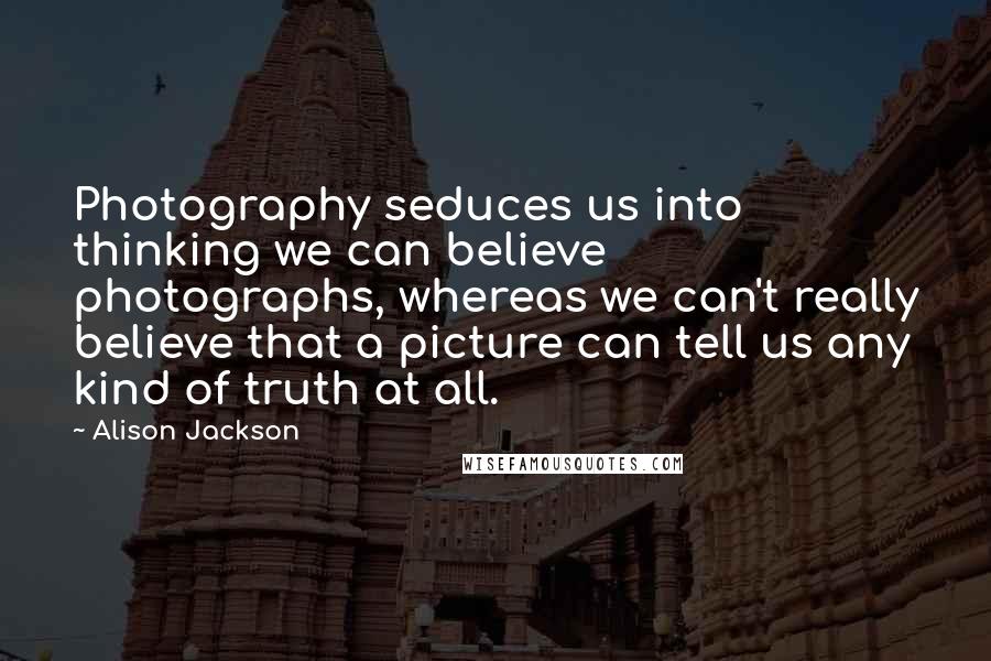 Alison Jackson Quotes: Photography seduces us into thinking we can believe photographs, whereas we can't really believe that a picture can tell us any kind of truth at all.