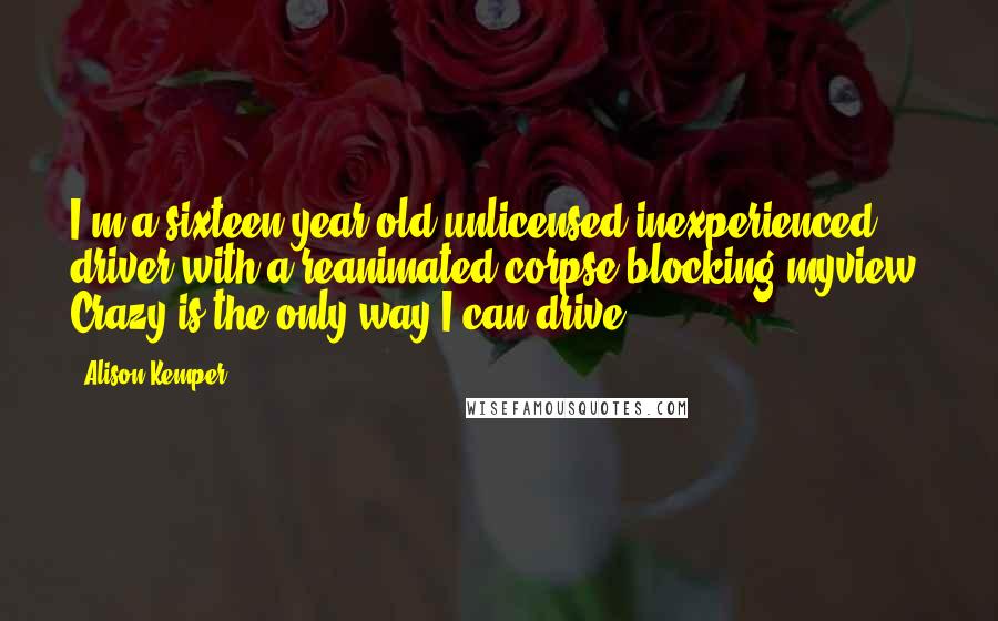 Alison Kemper Quotes: I'm a sixteen-year-old unlicensed,inexperienced driver with a reanimated corpse blocking myview. Crazy is the only way I can drive.