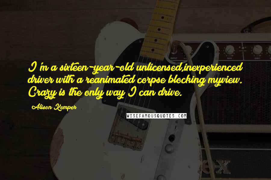 Alison Kemper Quotes: I'm a sixteen-year-old unlicensed,inexperienced driver with a reanimated corpse blocking myview. Crazy is the only way I can drive.