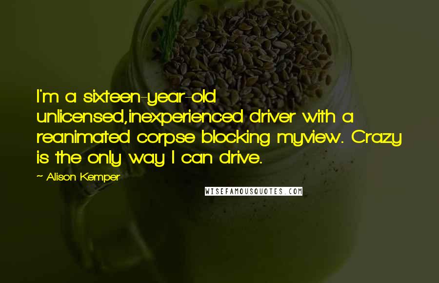 Alison Kemper Quotes: I'm a sixteen-year-old unlicensed,inexperienced driver with a reanimated corpse blocking myview. Crazy is the only way I can drive.