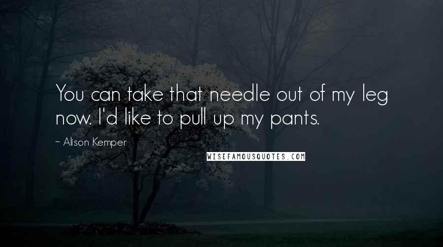 Alison Kemper Quotes: You can take that needle out of my leg now. I'd like to pull up my pants.