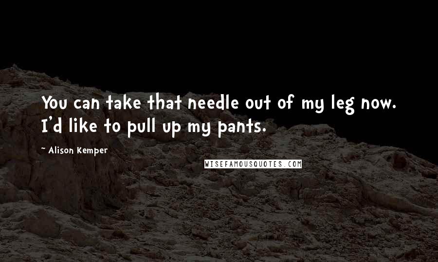 Alison Kemper Quotes: You can take that needle out of my leg now. I'd like to pull up my pants.