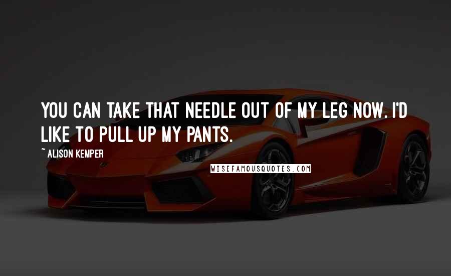 Alison Kemper Quotes: You can take that needle out of my leg now. I'd like to pull up my pants.