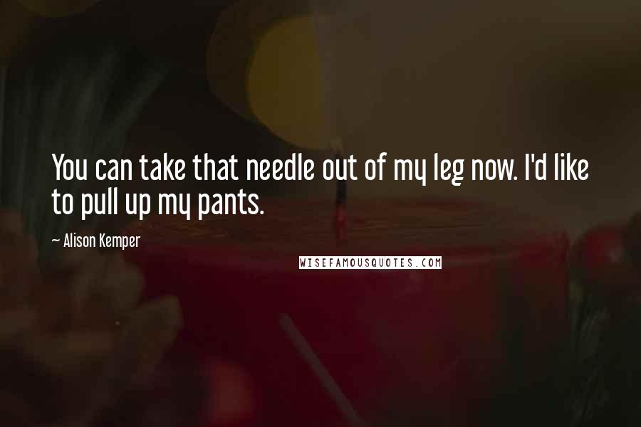 Alison Kemper Quotes: You can take that needle out of my leg now. I'd like to pull up my pants.