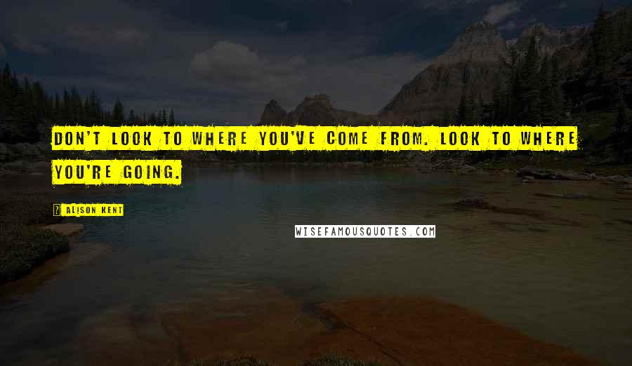 Alison Kent Quotes: Don't look to where you've come from. Look to where you're going.