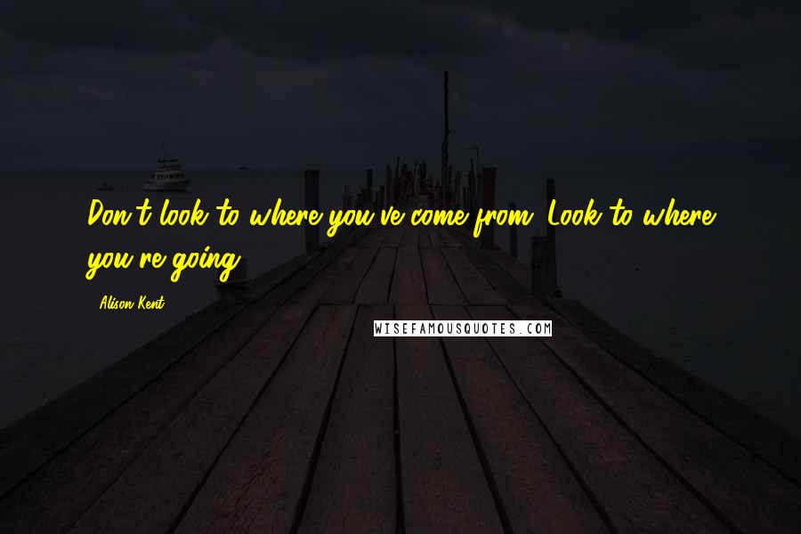 Alison Kent Quotes: Don't look to where you've come from. Look to where you're going.