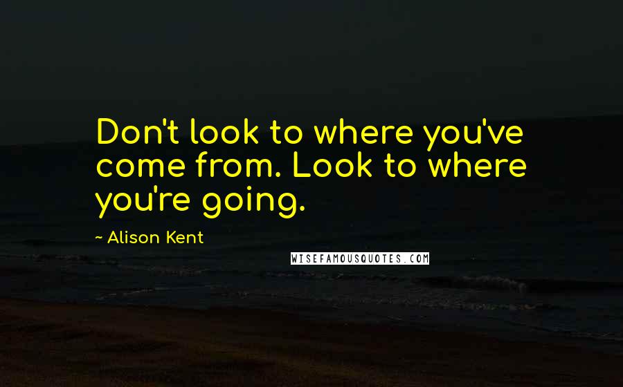 Alison Kent Quotes: Don't look to where you've come from. Look to where you're going.