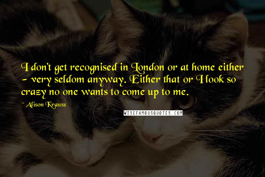 Alison Krauss Quotes: I don't get recognised in London or at home either - very seldom anyway. Either that or I look so crazy no one wants to come up to me.