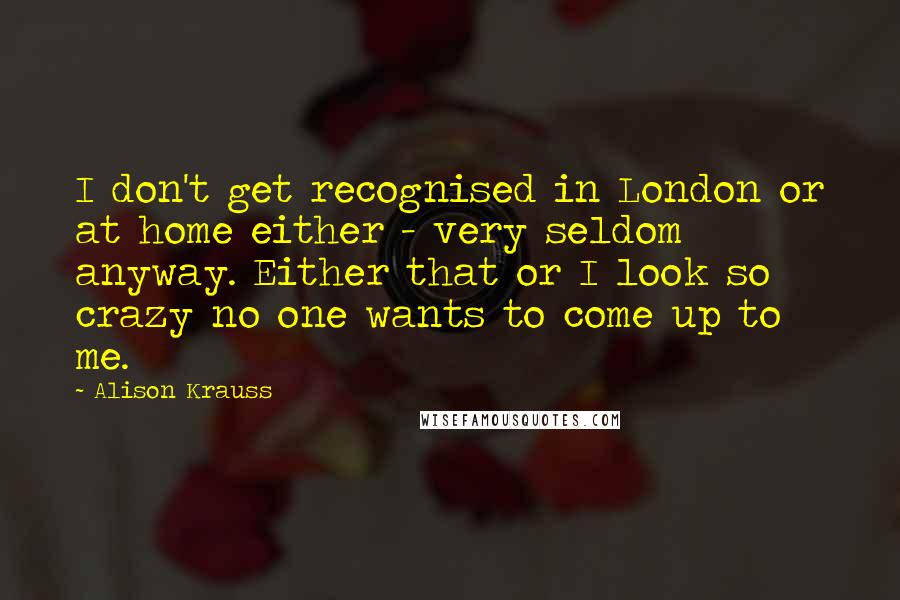 Alison Krauss Quotes: I don't get recognised in London or at home either - very seldom anyway. Either that or I look so crazy no one wants to come up to me.