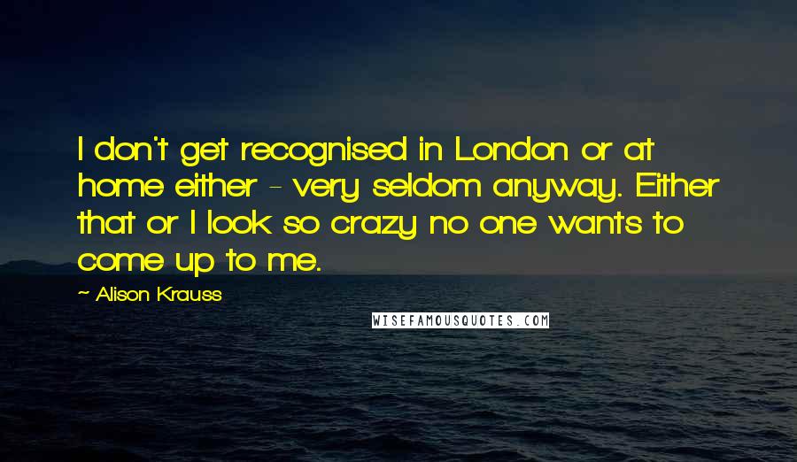 Alison Krauss Quotes: I don't get recognised in London or at home either - very seldom anyway. Either that or I look so crazy no one wants to come up to me.