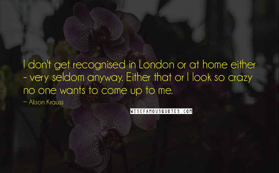 Alison Krauss Quotes: I don't get recognised in London or at home either - very seldom anyway. Either that or I look so crazy no one wants to come up to me.