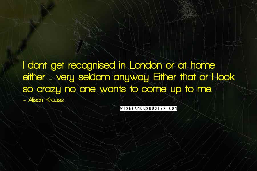 Alison Krauss Quotes: I don't get recognised in London or at home either - very seldom anyway. Either that or I look so crazy no one wants to come up to me.