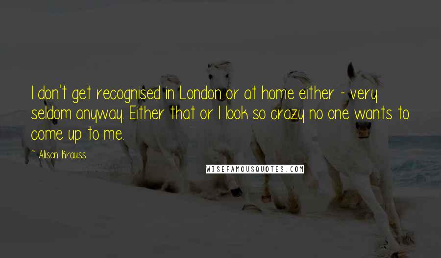 Alison Krauss Quotes: I don't get recognised in London or at home either - very seldom anyway. Either that or I look so crazy no one wants to come up to me.