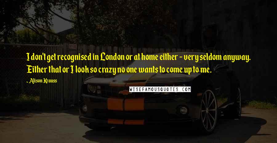 Alison Krauss Quotes: I don't get recognised in London or at home either - very seldom anyway. Either that or I look so crazy no one wants to come up to me.