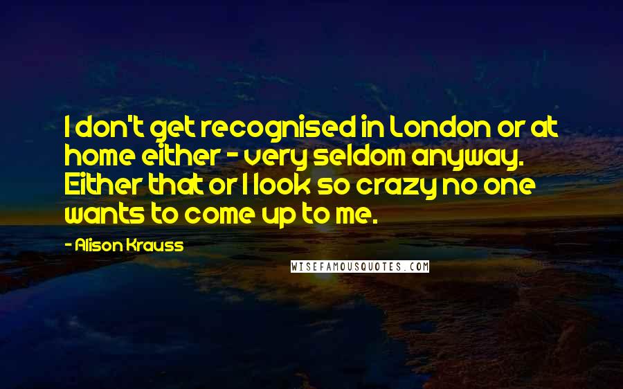 Alison Krauss Quotes: I don't get recognised in London or at home either - very seldom anyway. Either that or I look so crazy no one wants to come up to me.