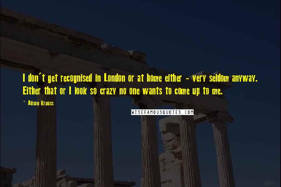 Alison Krauss Quotes: I don't get recognised in London or at home either - very seldom anyway. Either that or I look so crazy no one wants to come up to me.