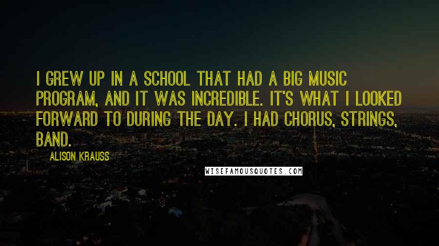 Alison Krauss Quotes: I grew up in a school that had a big music program, and it was incredible. It's what I looked forward to during the day. I had chorus, strings, band.