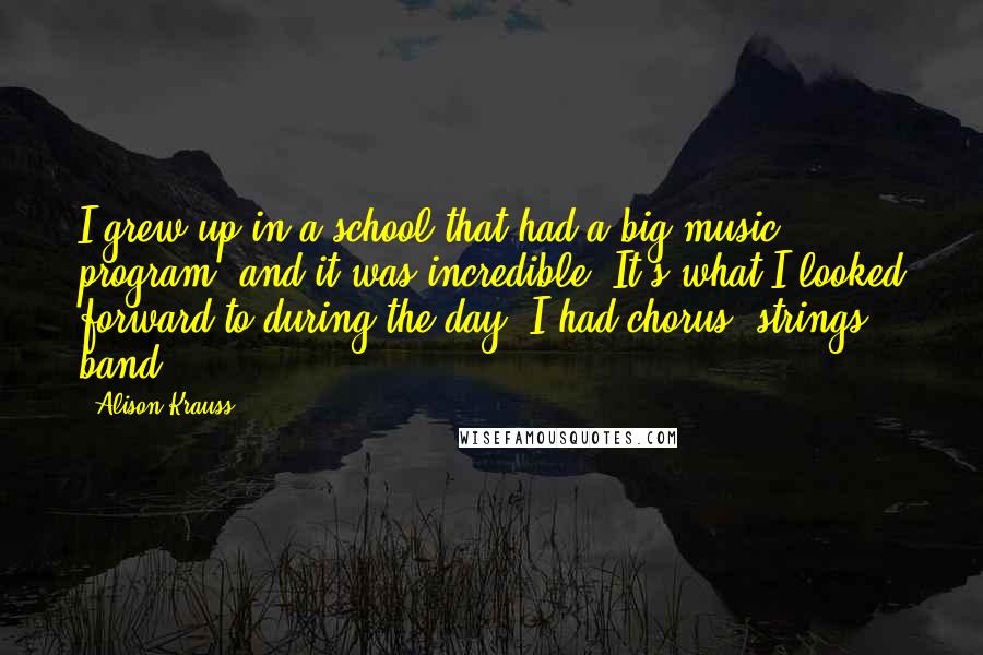Alison Krauss Quotes: I grew up in a school that had a big music program, and it was incredible. It's what I looked forward to during the day. I had chorus, strings, band.