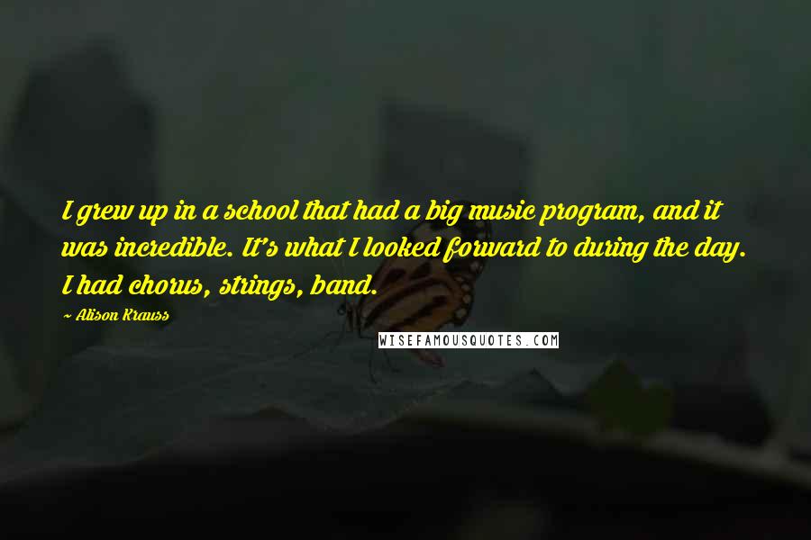 Alison Krauss Quotes: I grew up in a school that had a big music program, and it was incredible. It's what I looked forward to during the day. I had chorus, strings, band.